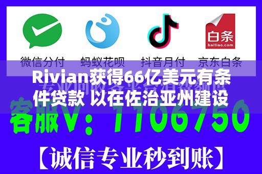Rivian获得66亿美元有条件贷款 以在佐治亚州建设电动汽车工厂
