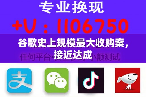 谷歌史上规模最大收购案，接近达成