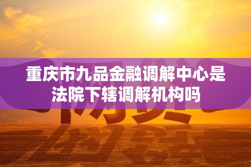 重庆市九品金融调解中心是法院下辖调解机构吗