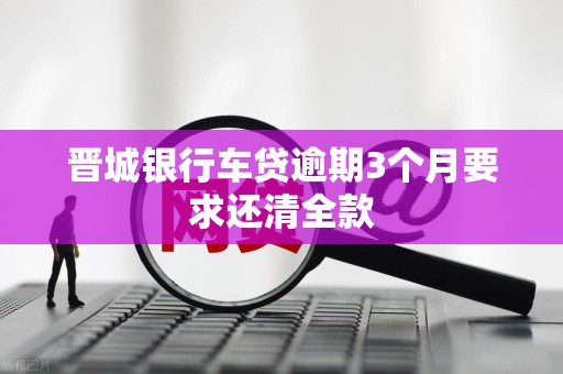 晋城银行车贷逾期3个月要求还清全款