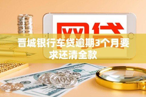 晋城银行车贷逾期3个月要求还清全款