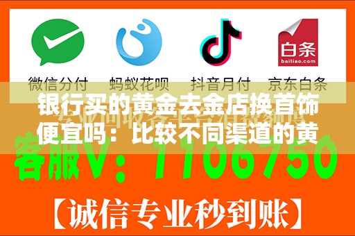 银行买的黄金去金店换首饰便宜吗：比较不同渠道的黄金首饰价格