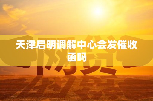 天津启明调解中心会发催收函吗