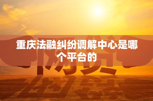 重庆法融纠纷调解中心是哪个平台的