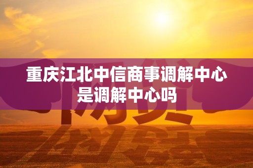 重庆江北中信商事调解中心是调解中心吗