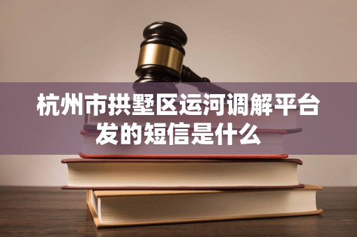 杭州市拱墅区运河调解平台发的短信是什么
