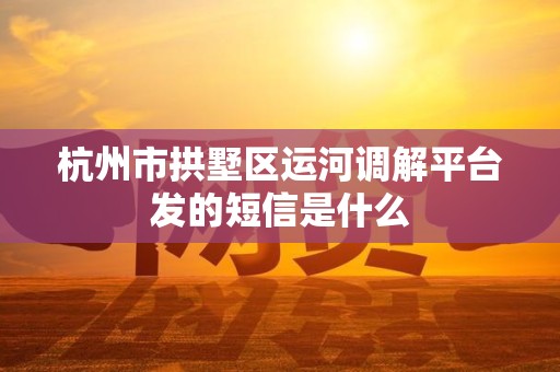 杭州市拱墅区运河调解平台发的短信是什么