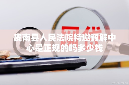 皮南县人民法院特邀调解中心是正规的吗多少钱