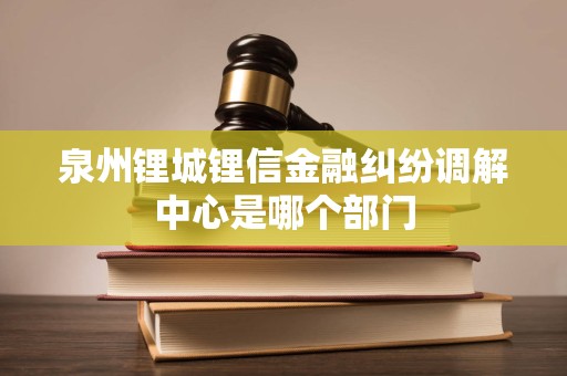 泉州锂城锂信金融纠纷调解中心是哪个部门