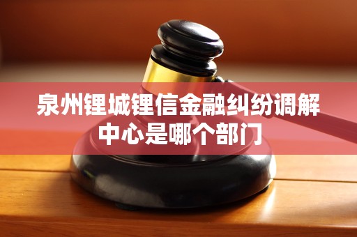 泉州锂城锂信金融纠纷调解中心是哪个部门
