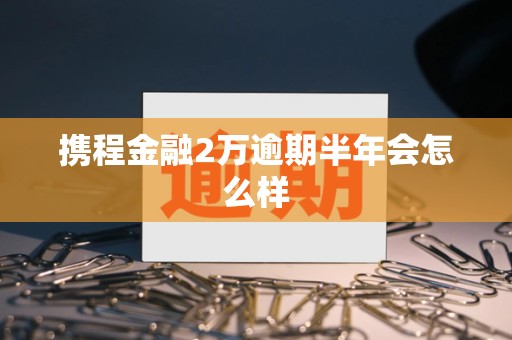 携程金融2万逾期半年会怎么样