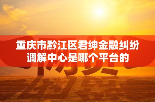 重庆市黔江区君绅金融纠纷调解中心是哪个平台的