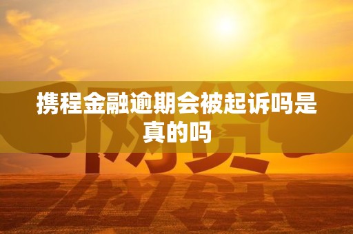 携程金融逾期会被起诉吗是真的吗
