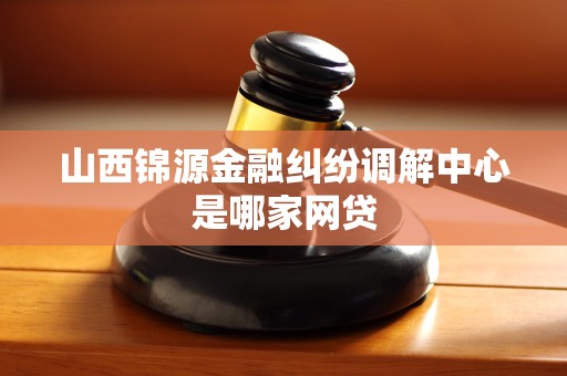山西锦源金融纠纷调解中心是哪家网贷