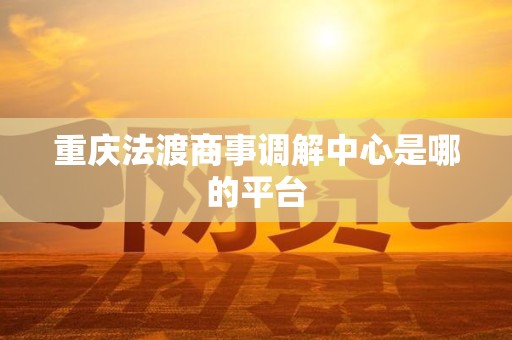 重庆法渡商事调解中心是哪的平台