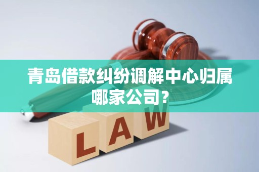 青岛借款纠纷调解中心归属哪家公司?