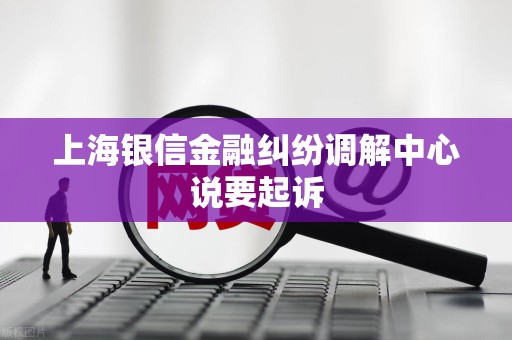 上海银信金融纠纷调解中心说要起诉