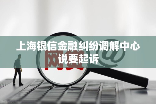 上海银信金融纠纷调解中心说要起诉
