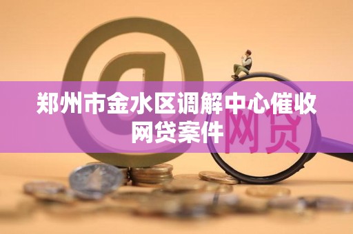 郑州市金水区调解中心催收网贷案件