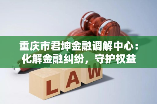 重庆市君坤金融调解中心:化解金融纠纷,守护权益