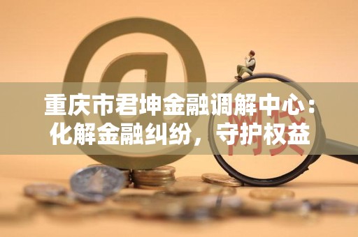 重庆市君坤金融调解中心:化解金融纠纷,守护权益