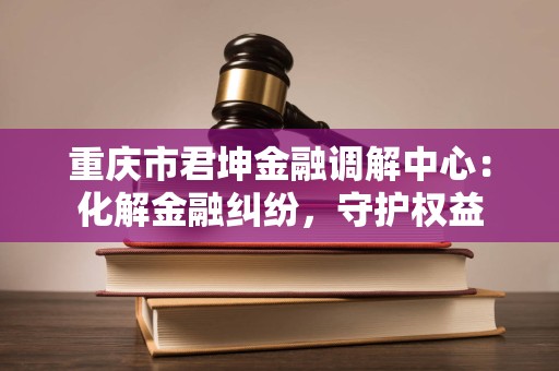 重庆市君坤金融调解中心:化解金融纠纷,守护权益