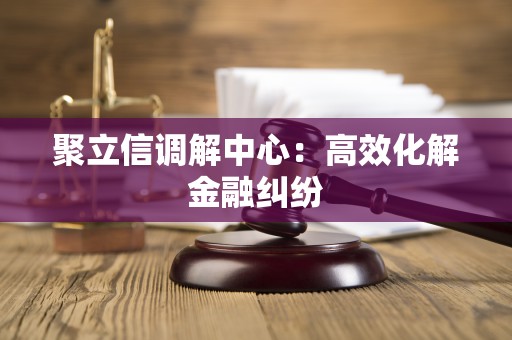 聚立信调解中心：高效化解金融纠纷