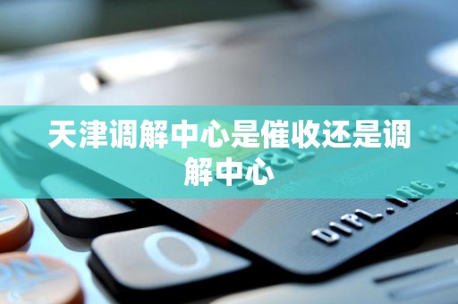 天津调解中心是催收还是调解中心
