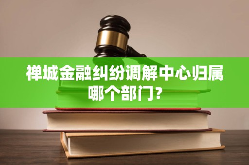 禅城金融纠纷调解中心归属哪个部门?