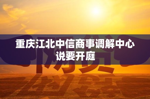 重庆江北中信商事调解中心说要开庭