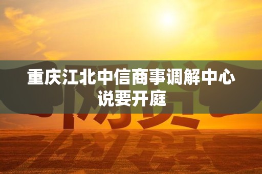 重庆江北中信商事调解中心说要开庭