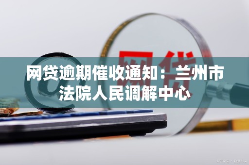 网贷逾期催收通知:兰州市法院人民调解中心