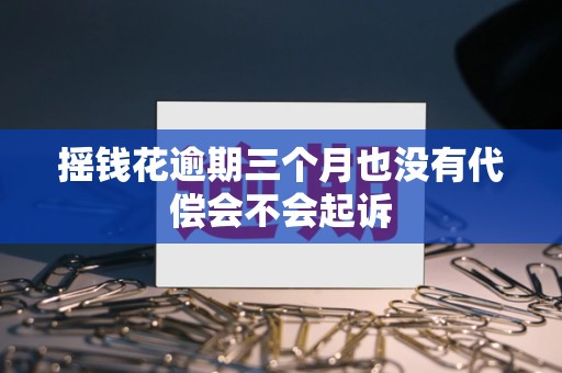 摇钱花逾期三个月也没有代偿会不会起诉