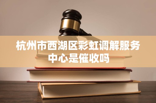 杭州市西湖区彩虹调解服务中心是催收吗