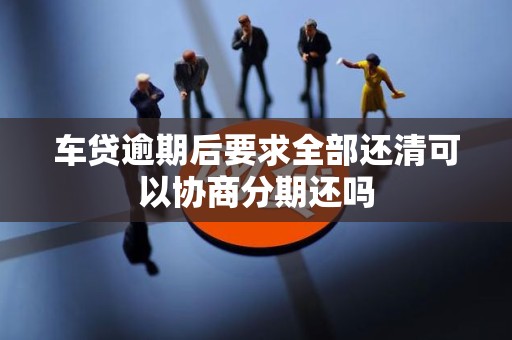 车贷逾期后要求全部还清可以协商分期还吗